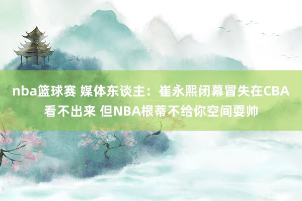 nba篮球赛 媒体东谈主：崔永熙闭幕冒失在CBA看不出来 但NBA根蒂不给你空间耍帅