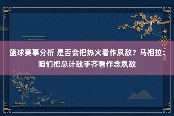 篮球赛事分析 是否会把热火看作夙敌？马祖拉：咱们把总计敌手齐看作念夙敌