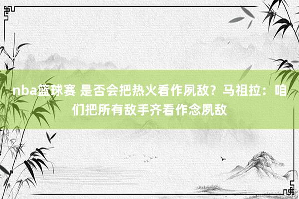 nba篮球赛 是否会把热火看作夙敌？马祖拉：咱们把所有敌手齐看作念夙敌