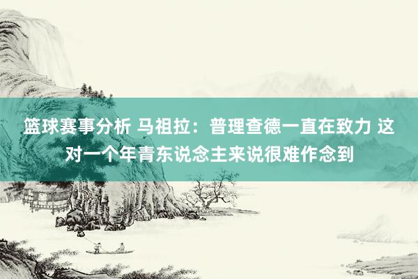 篮球赛事分析 马祖拉：普理查德一直在致力 这对一个年青东说念主来说很难作念到