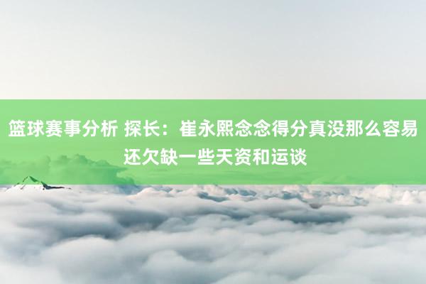 篮球赛事分析 探长：崔永熙念念得分真没那么容易 还欠缺一些天资和运谈