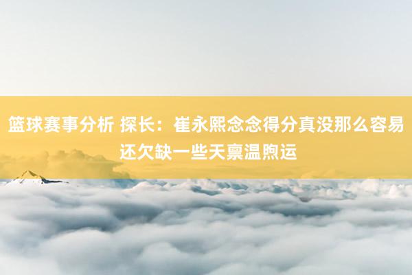 篮球赛事分析 探长：崔永熙念念得分真没那么容易 还欠缺一些天禀温煦运