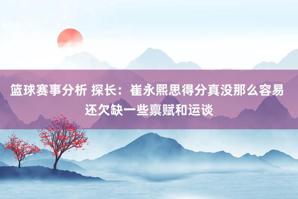 篮球赛事分析 探长：崔永熙思得分真没那么容易 还欠缺一些禀赋和运谈