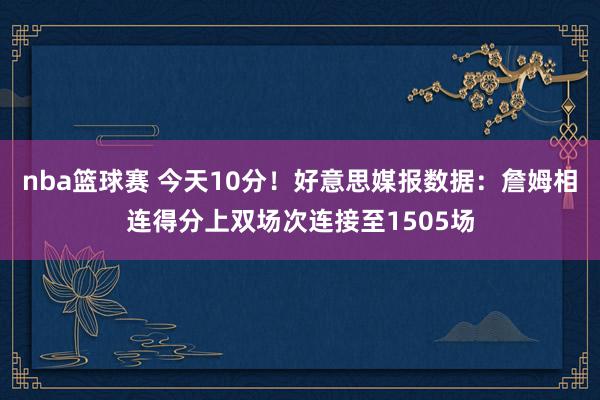 nba篮球赛 今天10分！好意思媒报数据：詹姆相连得分上双场次连接至1505场