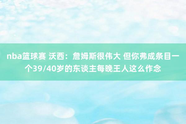 nba篮球赛 沃西：詹姆斯很伟大 但你弗成条目一个39/40岁的东谈主每晚王人这么作念