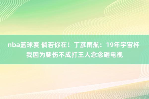 nba篮球赛 倘若你在！丁彦雨航：19年宇宙杯 我因为腿伤不成打王人念念砸电视