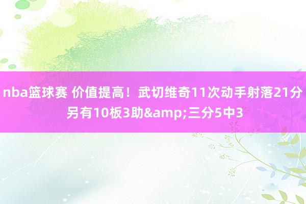 nba篮球赛 价值提高！武切维奇11次动手射落21分 另有10板3助&三分5中3