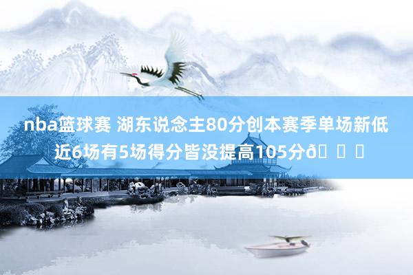 nba篮球赛 湖东说念主80分创本赛季单场新低 近6场有5场得分皆没提高105分😑