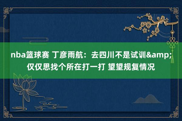 nba篮球赛 丁彦雨航：去四川不是试训&仅仅思找个所在打一打 望望规复情况