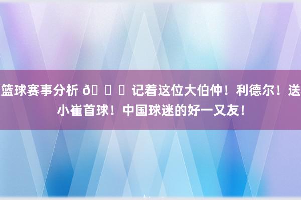 篮球赛事分析 😁记着这位大伯仲！利德尔！送小崔首球！中国球迷的好一又友！