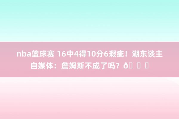 nba篮球赛 16中4得10分6瑕疵！湖东谈主自媒体：詹姆斯不成了吗？💔