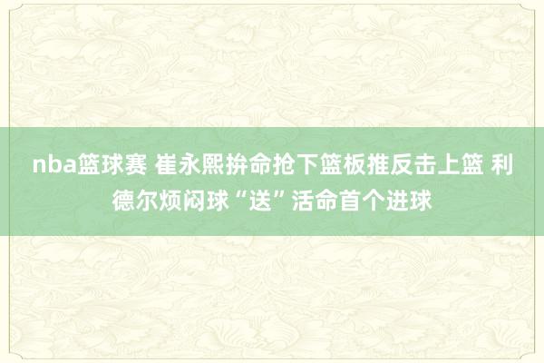 nba篮球赛 崔永熙拚命抢下篮板推反击上篮 利德尔烦闷球“送”活命首个进球