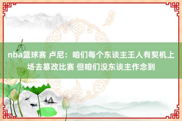 nba篮球赛 卢尼：咱们每个东谈主王人有契机上场去篡改比赛 但咱们没东谈主作念到