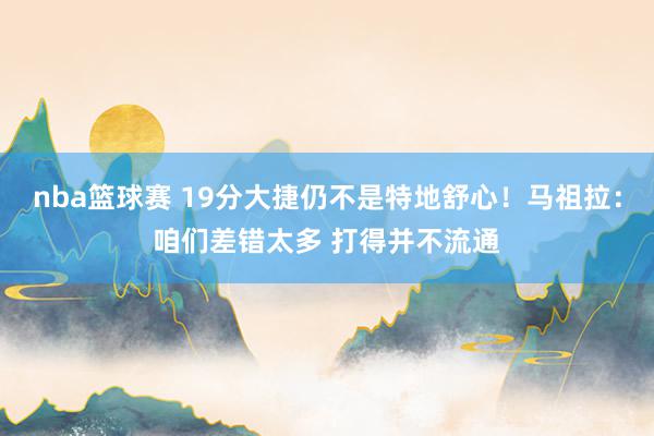 nba篮球赛 19分大捷仍不是特地舒心！马祖拉：咱们差错太多 打得并不流通