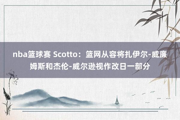 nba篮球赛 Scotto：篮网从容将扎伊尔-威廉姆斯和杰伦-威尔逊视作改日一部分