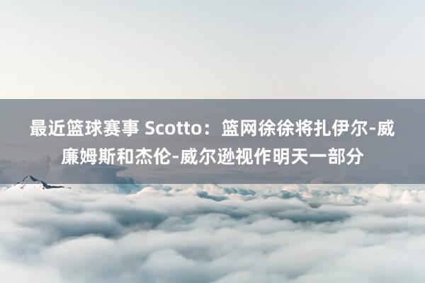 最近篮球赛事 Scotto：篮网徐徐将扎伊尔-威廉姆斯和杰伦-威尔逊视作明天一部分