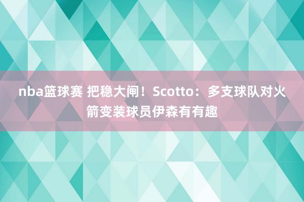 nba篮球赛 把稳大闸！Scotto：多支球队对火箭变装球员伊森有有趣