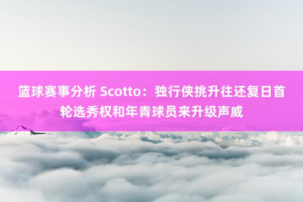 篮球赛事分析 Scotto：独行侠挑升往还复日首轮选秀权和年青球员来升级声威