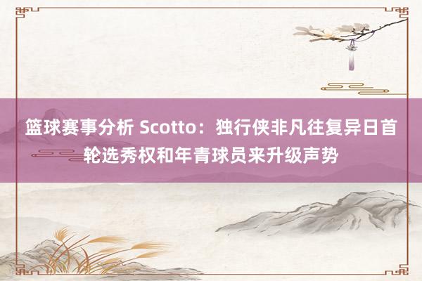 篮球赛事分析 Scotto：独行侠非凡往复异日首轮选秀权和年青球员来升级声势