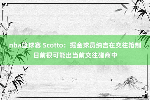 nba篮球赛 Scotto：掘金球员纳吉在交往箝制日前很可能出当前交往磋商中