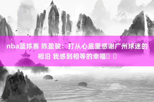 nba篮球赛 陈盈骏：打从心底里感谢广州球迷的相沿 我感到相等的幸福❤️