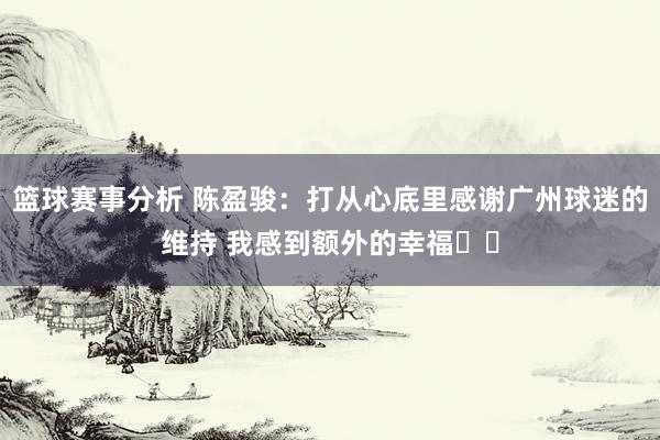 篮球赛事分析 陈盈骏：打从心底里感谢广州球迷的维持 我感到额外的幸福❤️