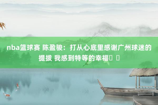 nba篮球赛 陈盈骏：打从心底里感谢广州球迷的提拔 我感到特等的幸福❤️