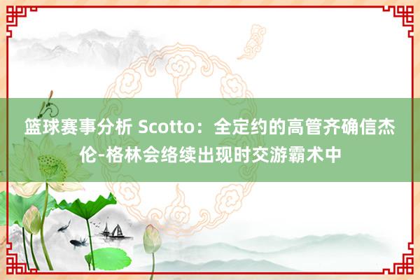 篮球赛事分析 Scotto：全定约的高管齐确信杰伦-格林会络续出现时交游霸术中