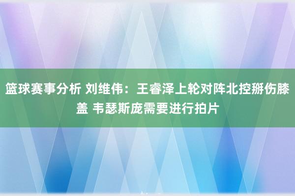 篮球赛事分析 刘维伟：王睿泽上轮对阵北控掰伤膝盖 韦瑟斯庞需要进行拍片