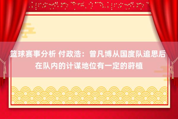 篮球赛事分析 付政浩：曾凡博从国度队追思后 在队内的计谋地位有一定的莳植