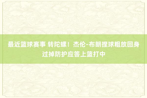 最近篮球赛事 转陀螺！杰伦-布朗捏球粗放回身过掉防护应答上篮打中