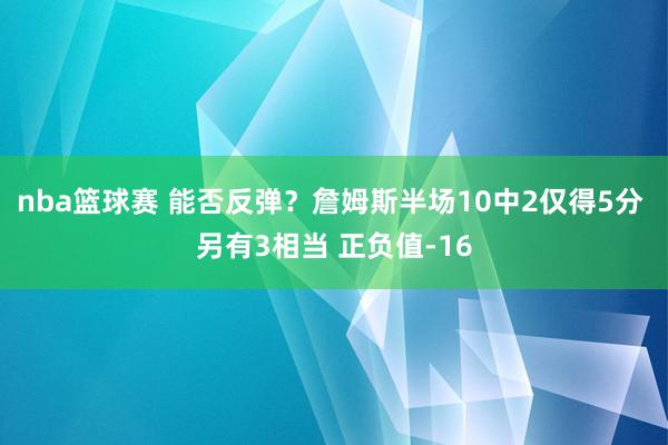 nba篮球赛 能否反弹？詹姆斯半场10中2仅得5分 另有3相当 正负值-16