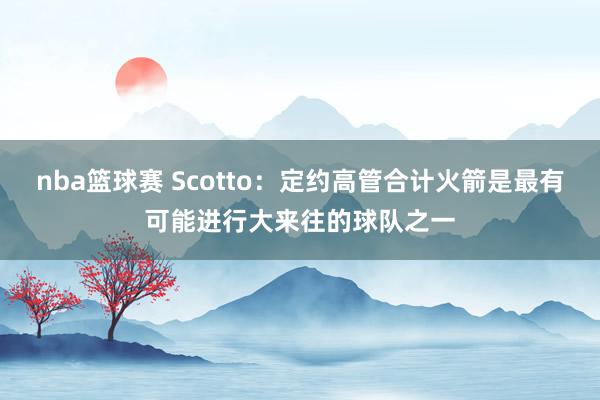 nba篮球赛 Scotto：定约高管合计火箭是最有可能进行大来往的球队之一