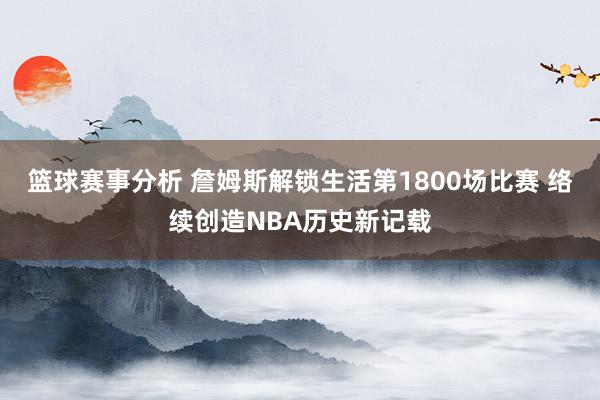 篮球赛事分析 詹姆斯解锁生活第1800场比赛 络续创造NBA历史新记载