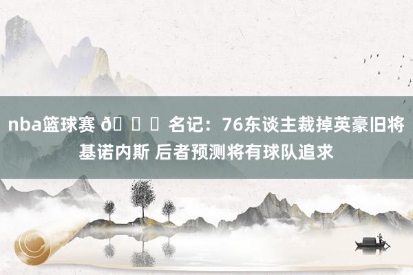 nba篮球赛 👀名记：76东谈主裁掉英豪旧将基诺内斯 后者预测将有球队追求