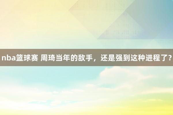 nba篮球赛 周琦当年的敌手，还是强到这种进程了？