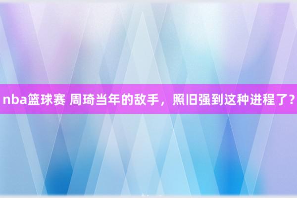 nba篮球赛 周琦当年的敌手，照旧强到这种进程了？