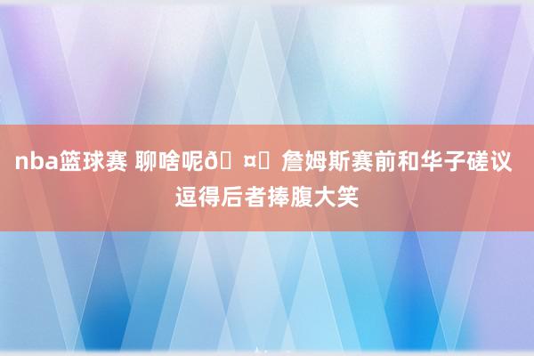 nba篮球赛 聊啥呢🤔詹姆斯赛前和华子磋议 逗得后者捧腹大笑