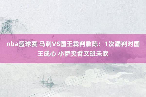 nba篮球赛 马刺VS国王裁判敷陈：1次漏判对国王成心 小萨夹臂文班未吹