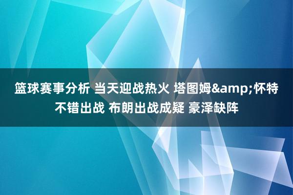 篮球赛事分析 当天迎战热火 塔图姆&怀特不错出战 布朗出战成疑 豪泽缺阵