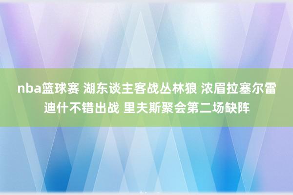 nba篮球赛 湖东谈主客战丛林狼 浓眉拉塞尔雷迪什不错出战 里夫斯聚会第二场缺阵