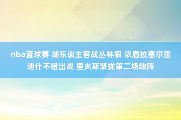 nba篮球赛 湖东谈主客战丛林狼 浓眉拉塞尔雷迪什不错出战 里夫斯聚拢第二场缺阵