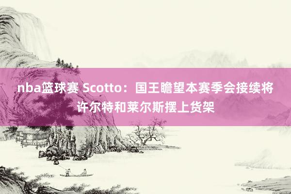 nba篮球赛 Scotto：国王瞻望本赛季会接续将许尔特和莱尔斯摆上货架