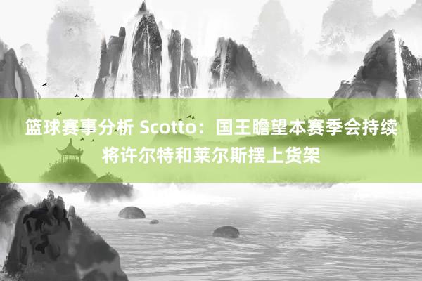 篮球赛事分析 Scotto：国王瞻望本赛季会持续将许尔特和莱尔斯摆上货架