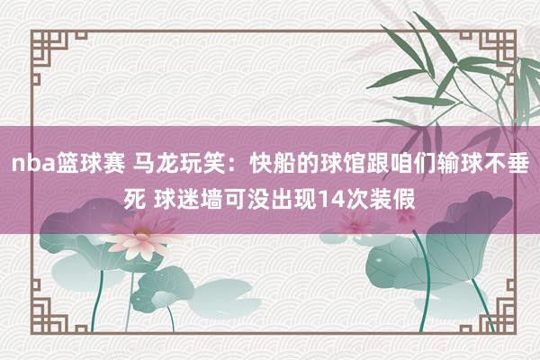 nba篮球赛 马龙玩笑：快船的球馆跟咱们输球不垂死 球迷墙可没出现14次装假