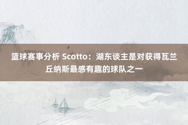 篮球赛事分析 Scotto：湖东谈主是对获得瓦兰丘纳斯最感有趣的球队之一