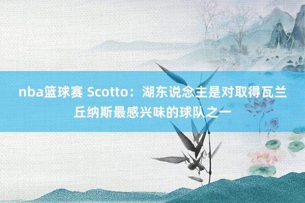 nba篮球赛 Scotto：湖东说念主是对取得瓦兰丘纳斯最感兴味的球队之一