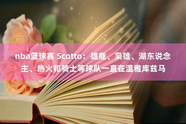 nba篮球赛 Scotto：雄鹿、枭雄、湖东说念主、热火和骑士等球队一直在温雅库兹马