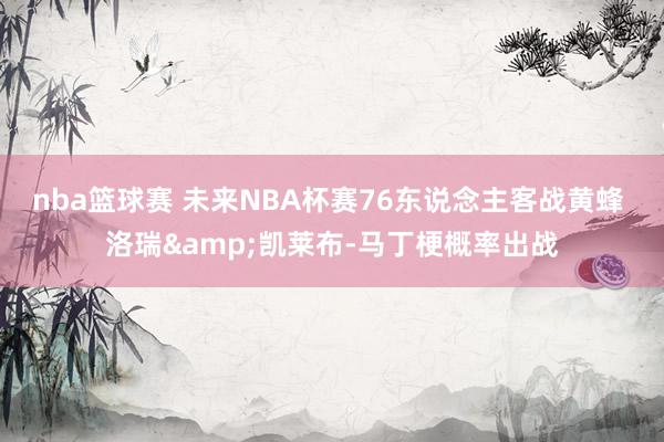 nba篮球赛 未来NBA杯赛76东说念主客战黄蜂 洛瑞&凯莱布-马丁梗概率出战