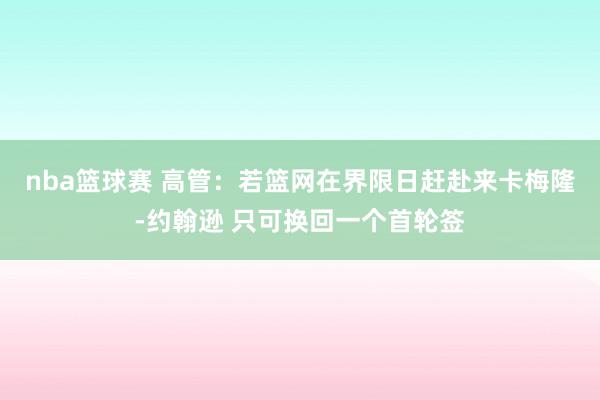 nba篮球赛 高管：若篮网在界限日赶赴来卡梅隆-约翰逊 只可换回一个首轮签